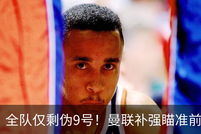 全队仅剩伪9号！曼联补强瞄准前热刺锋霸，单季31球身价8000万欧