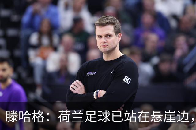 滕哈格：荷兰足球已站在悬崖边，踢欧战必须上最强阵容
