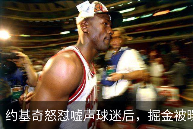 约基奇怒怼嘘声球迷后，掘金被曝盯上1000万后卫